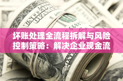 北京坏账处理全流程拆解与风险控制策略：解决企业现金流顽疾的实战指南