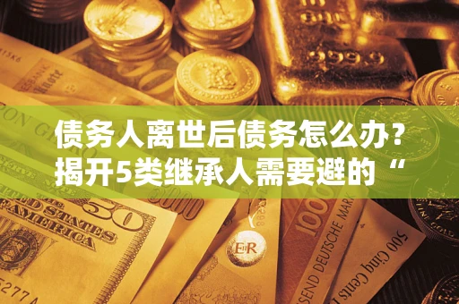 北京债务人离世后债务怎么办？揭开5类继承人需要避的“坑”